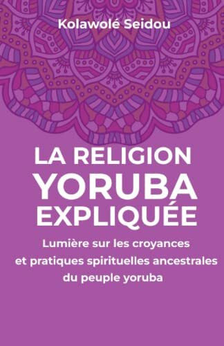 LA RELIGION YORUBA EXPLIQUÉE: Lumière sur les croyances et pratiques spirituelles ancestrales du peuple yoruba