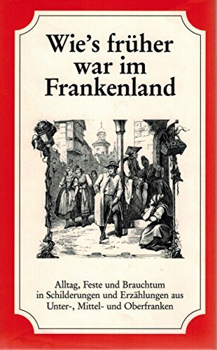 Wie's früher war im Frankenland: Alltag, Feste und Brauchtum in Schilderungen und Erzählungen aus Unter-, Mittel- und Oberfranken