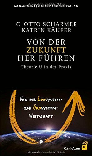 Von der Zukunft her führen: Von der Egosystem- zur Ökosystem-Wirtschaft. Theorie U in der Praxis