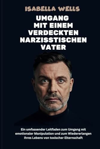 Umgang mit einem verdeckten narzisstischen Vater: Ein umfassender Leitfaden zum Umgang mit emotionaler Manipulation und zum Wiedererlangen Ihres Lebens von toxischer Elternschaft