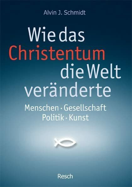 Wie das Christentum die Welt veränderte: Menschen - Gesellschaft - Politik - Kunst (Politik, Recht, Wirtschaft und Gesellschaft: Aktuell, sachlich, kritisch, christlich)