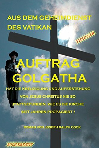 Auftrag Golgatha: Hat die Kreuzigung und Auferstehung von Jesus Christus nie so stattgefunden, wie es die Kirche seit Jahren propagiert? (Aus dem Geheimdienst des Vatikan, Band 1)