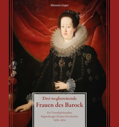 Drei wegbereitende Frauen des Barock: Ein Vierteljahrhundert Regensburger (Kultur)Geschichte 1630–1654 (Regensburg - UNESCO Weltkulturerbe)