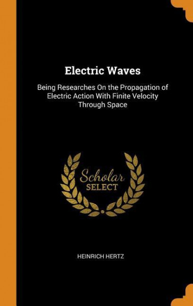 Electric Waves: Being Researches on the Propagation of Electric Action with Finite Velocity Through Space