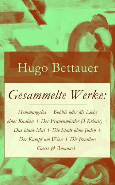 Gesammelte Werke: Hemmungslos + Bobbie oder die Liebe eines Knaben + Der Frauenmörder (3 Krimis) + Das blaue Mal + Die Stadt ohne Juden + Der Kampf um ... Hugo Bettauer: Antisemitismus und Kriminalr