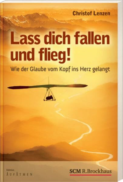 Lass dich fallen und flieg!: Wie der Glaube vom Kopf ins Herz gelangt
