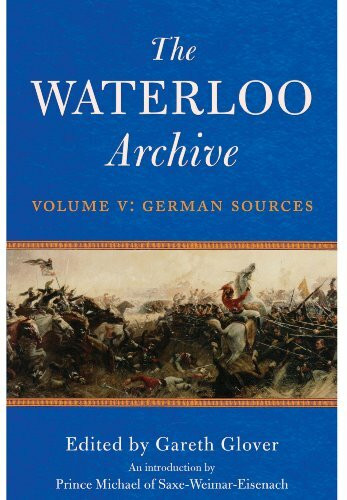 Waterloo Archive Volume V: German Sources: German Sources, Previously Unpublished or Rare Journals and Letters Regarding the Waterloo Campaign and the Subsequent Occupation of France