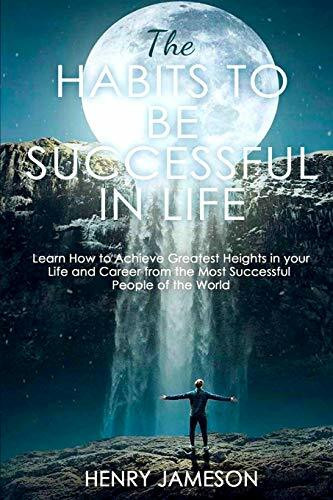 The Habits to Be Successful in Life: Learn How to Achieve Greatest Heights in your Life and Career from the Most Successful People of the World