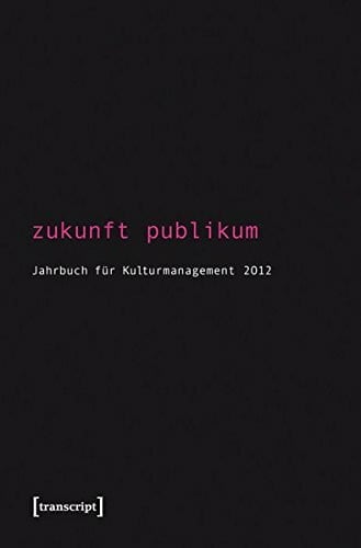 Zukunft Publikum: Jahrbuch für Kulturmanagement 4 / 2012: Jahrbuch für Kulturmanagement 2012