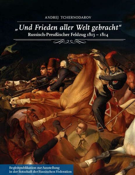 "Und Frieden aller Welt gebracht". Russisch-Preußischer Feldzug 1813-1814.: Begleitpublikation zur Ausstellung in der Botschaft der Russischen Föderation vom 18. April bis zum 8. Juli 2013.