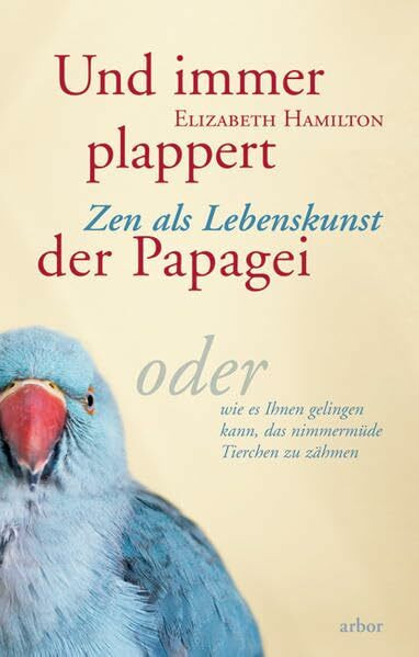 Und immer plappert der Papagei: Zen als Lebenskunst, oder wie es Ihnen gelingen kann, das nimmermüde Tierchen zu zähmen