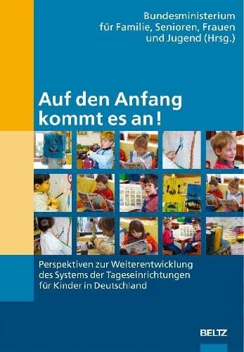 Auf den Anfang kommt es an!: Perspektiven zur Weiterentwicklung des Systems der Tageseinrichtungen für Kinder in Deutschland Auf den Anfang kommt es an!: Perspektiven zur Weiterentwicklung des Systems der Tageseinrichtungen für Kinder in Deutschland