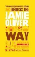 The Unauthorized Guide to Doing Business the Jamie Oliver Way: 10 Secrets of the Irrepressible One-M