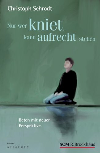 Nur wer kniet, kann aufrecht stehen: Beten mit neuer Perspektive