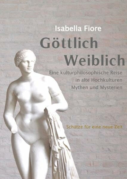 GÖTTLICH WEIBLICH Schätze für eine Neue Zeit: Eine kulturphilosophische Reise zu alten Hochkulturen, Mythen und Mysterien