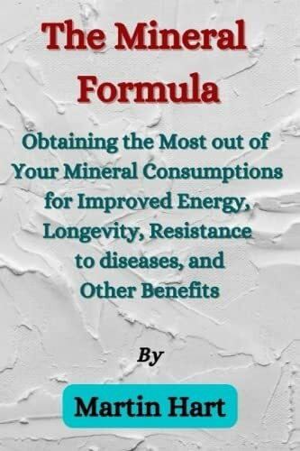 The Mineral Formula: Obtaining the Most Out of Your Mineral Consumptions for Improved Energy, Longevity, Resistance to diseases, and Other Benefits