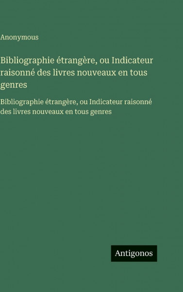 Bibliographie étrangère, ou Indicateur raisonné des livres nouveaux en tous genres: Bibliographie étrangère, ou Indicateur raisonné des livres nouveaux en tous genres