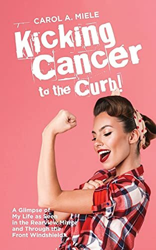 Kicking Cancer to the Curb!: A Glimpse of My Life as Seen in the Rearview Mirror and Through the Front Windshield!