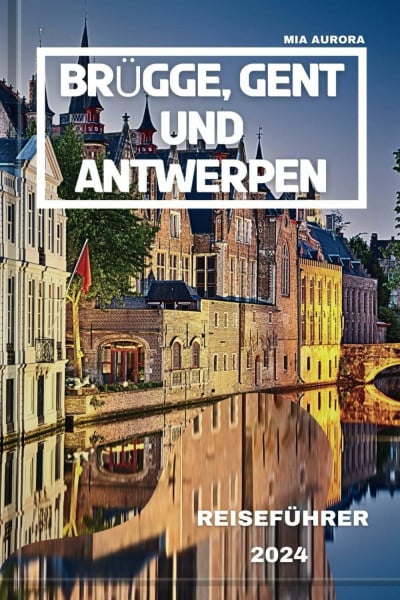 BRÜGGE, GENT UND ANTWERPEN REISEFÜHRER 2024: Von der Pracht des Mittelalters bis zu den Wundern von heute: Tauchen Sie ein in die berühmten Städte Belgiens, um ihre Kultur und Geschichte zu erleben