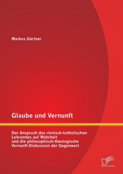 Glaube und Vernunft: Der Anspruch des römisch-katholischen Lehramtes auf Wahrheit und die philosophisch-theologische Vernunft-Diskussion der Gegenwart