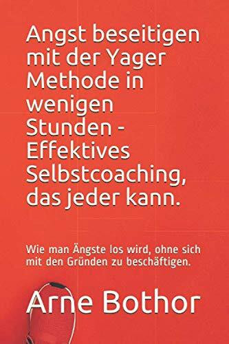 Angst beseitigen mit der Yager Methode in wenigen Stunden - Effektives Selbstcoaching, das jeder kann.: Wie man Ängste los wird, ohne sich mit den Gründen zu beschäftigen.
