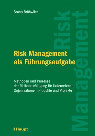 Risk Management als Führungsaufgabe: Methoden und Prozesse der Risikobewältigung für Unternehmen, Organisationen, Projekte etc.