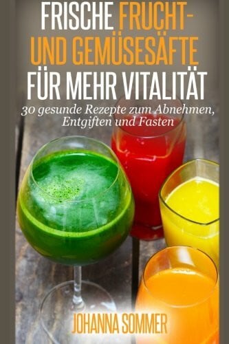 Frische Frucht- und Gemüsesäfte für mehr Vitalität: 30 gesunde Saftrezepte zum Abnehmen, Entgiften und Fasten