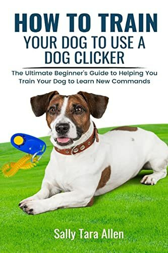 How To Train Your Dog To Use A Dog Clicker: The Ultimate Beginner's Guide to Helping You Train Your Dog to Learn New Commands