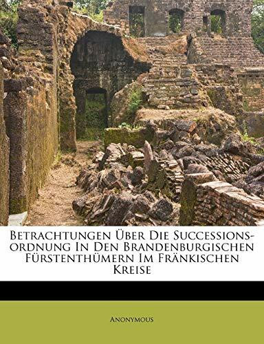 Betrachtungen Uber Die Successions-Ordnung in Den Brandenburgischen Furstenthumern Im Frankischen Kreise.