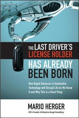 The Last Driver's License Holder Has Already Been Born: How Rapid Advances in Automotive Technology Will Disrupt Life as We Know It and Why This Is a