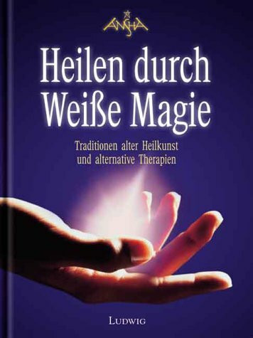 Heilen durch Weisse Magie: Traditionen alter Heilkunst und alternative Therapien