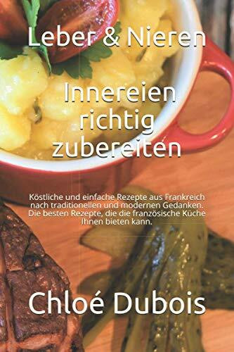 Leber & Nieren: Innereien richtig zubereiten: Köstliche und einfache Rezepte aus Frankreich nach traditionellen und modernen Gedanken. Die besten Rezepte, die die französische Küche Ihnen bieten kann.