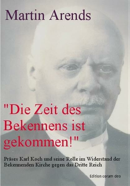 „Die Zeit des Bekennens ist gekommen!“: Präses Karl Koch (1876-1951) und seine Rolle im Widerstand der Bekennenden Kirche gegen das Dritte Reich