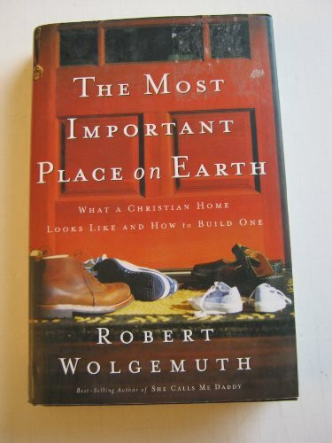 The Most Important Place On Earth: What A Christian Home Looks Like And How To Build One