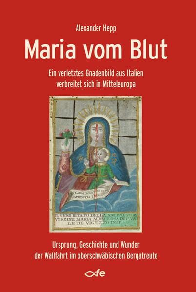 Maria vom Blut: Ein verletztes Gnadenbild aus Italien verbreitet sich in Mitteleuropa – Ursprung, Geschichte und Wunder der Wallfahrt im oberschwäbischen Bergatreute