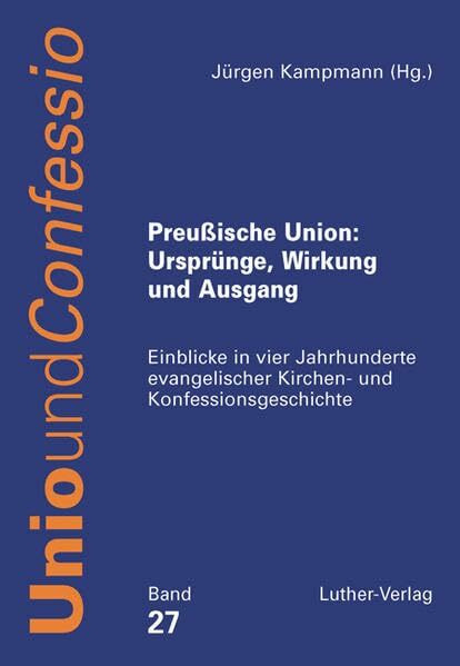 Preußische Union: Ursprünge, Wirkung und Ausgang: Einblicke in vier Jahrhunderte evangelischer Kirchen- und Konfessionsgeschichte (Unio und Confessio)