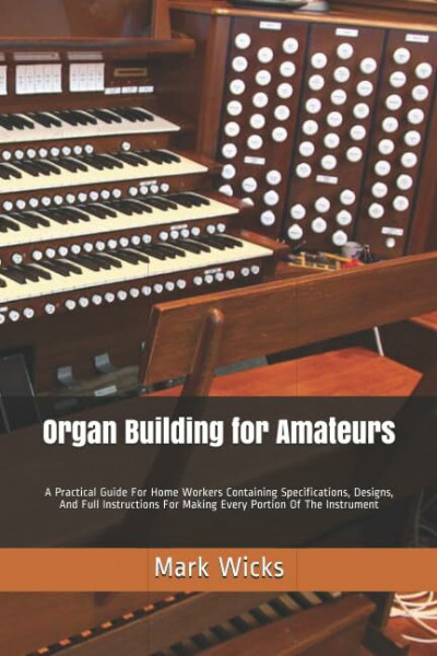 Organ Building for Amateurs: A Practical Guide For Home Workers Containing Specifications, Designs, And Full Instructions For Making Every Portion Of The Instrument