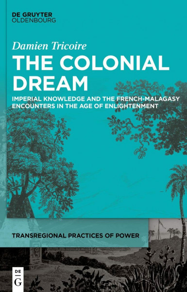 The Colonial Dream: Imperial Knowledge and the French-Malagasy Encounters in the Age of Enlightenment (Transregional Practices of Power, 5)