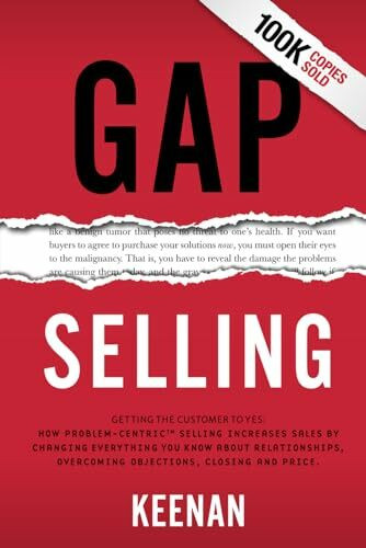 Gap Selling: Getting the Customer to Yes: How Problem-Centric Selling Increases Sales by Changing Everything You Know About Relationships, Overcoming Objections, Closing and Price