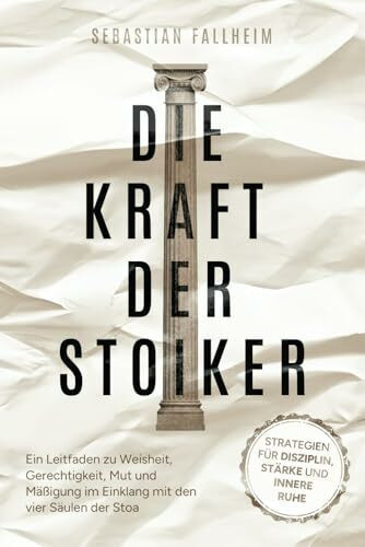 Die Kraft der Stoiker - Strategien für Disziplin, Stärke und innere Ruhe: Ein Leitfaden zu Weisheit, Gerechtigkeit, Mut und Mäßigung im Einklang mit den vier Säulen der Stoa