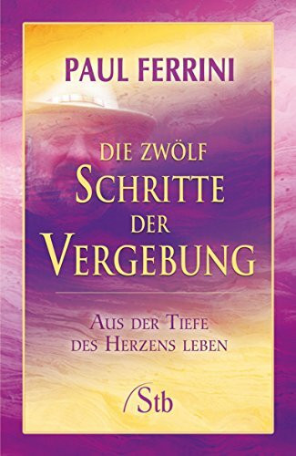 Die zwölf Schritte der Vergebung: Aus der Tiefe des Herzens leben