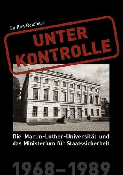 Unter Kontrolle: Die Martin-Luther-Universität und das Ministerium für Staatssicherheit 1968-1989