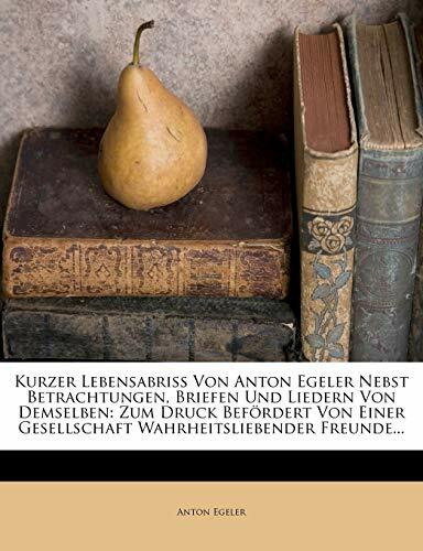 Kurzer Lebensabriss Von Anton Egeler Nebst Betrachtungen, Briefen Und Liedern Von Demselben: Zum Druck Befordert Von Einer Gesellschaft Wahrheitsliebe