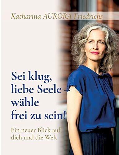 Sei klug, liebe Seele - wähle, frei zu sein!: Ein neuer Blick auf dich und die Welt