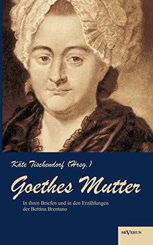 Goethes Mutter: Catharina Elisabeth Goethe, die Mutter von Johann Wolfgang von Goethe in ihren Briefen und in den Erzählungen der Bettina Brentano