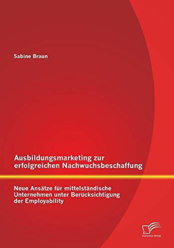 Ausbildungsmarketing zur erfolgreichen Nachwuchsbeschaffung: Neue Ansätze für mittelständische Unternehmen unter Berücksichtigung der Employability Ausbildungsmarketing zur erfolgreichen Nachwuchsbeschaffung: Neue Ansätze für mittelständische Unternehmen unter Berücksichtigung der Employability