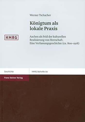 Königtum als lokale Praxis. Aachen als Feld der kulturellen Realisierung von Herrschaft. Eine Verfassungsgeschichte (ca. 800-1918) (Historische ... (Historische Mitteilungen, Beihefte, Band 80)
