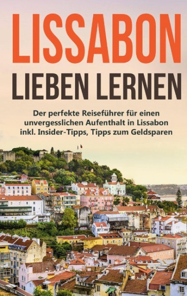 Lissabon lieben lernen: Der perfekte Reiseführer für einen unvergesslichen Aufenthalt in Lissabon inkl. Insider-Tipps, Tipps zum Geldsparen und Packliste