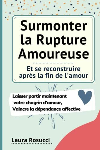 Surmonter la Rupture Amoureuse et se reconstruire après la fin de l'amour: Laisser partir maintenant votre chagrin d'amour, se débarrasser de la dépendance affective