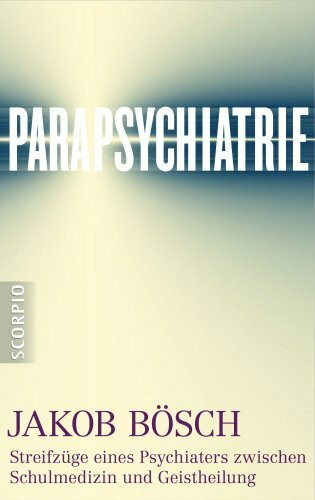 Parapsychiatrie: Streifzüge eines Psychiaters zwischen Schulmedizin und Geistheilung